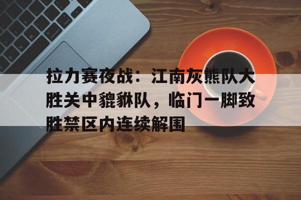 拉力赛夜战：江南灰熊队大胜关中貔貅队，临门一脚致胜禁区内连续解围的简单介绍