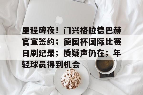 爱游戏下载-关于里程碑夜！门兴格拉德巴赫官宣签约；德国杯国际比赛日刷纪录；质疑声仍在；年轻球员得到机会的信息