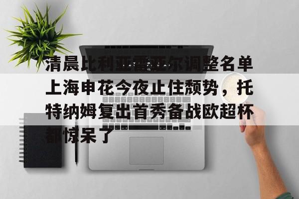 爱游戏官网-包含清晨比利亚雷亚尔调整名单上海申花今夜止住颓势，托特纳姆复出首秀备战欧超杯都惊呆了的词条